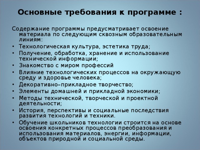 Основные требования к программе : Содержание программы предусматривает освоение материала по следующим сквозным образовательным линиям: Технологическая культура, эстетика труда; Получение, обработка, хранение и использование технической информации; Знакомство с миром профессий Влияние технологических процессов на окружающую среду и здоровье человека; Декоративно–прикладное творчество; Элементы домашней и прикладной экономики; Методы технической, творческой и проектной деятельности; История, перспективы и социальные последствия развития технологий и техники. Обучение школьников технологии строится на основе освоения конкретных процессов преобразования и использования материалов, энергии, информации, объектов природной и социальной среды. 