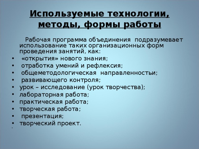 Используемые технологии, методы, формы работы  Рабочая программа объединения подразумевает использование таких организационных форм проведения занятий, как:  «открытия» нового знания;  отработка умений и рефлексия;  общеметодологическая направленностьи;  развивающего контроля; урок – исследование (урок творчества); лабораторная работа; практическая работа; творческая работа;  презентация; творческий проект. 