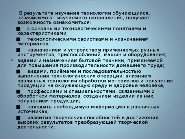  В результате изучения технологии обучающийся, независимо от изучаемого направления, получает возможность ознакомиться: ■  с основными технологическими понятиями и характеристиками; ■  технологическими свойствами и назначением материалов; ■  назначением и устройством применяемых ручных инструментов, приспособлений, машин и оборудования; видами и назначением бытовой техники, применяемой для повышения производительности домашнего труда; ■  видами, приёмами и последовательностью выполнения технологических операций, влиянием различных технологий обработки материалов и получения продукции на окружающую среду и здоровье человека; ■  профессиями и специальностями, связанными с обработкой материалов, созданием изделий из них, получением продукции; ■  находить необходимую информацию в различных источниках; ■  развития творческих способностей и достижения высоких результатов преобразующей творческой деятельности; 