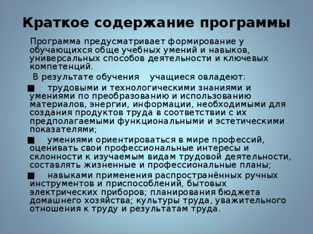 Краткое содержание программы  Программа предусматривает формирование у обучающихся обще учебных умений и навыков, универсальных способов деятельности и ключевых компетенций.  В результате обучения учащиеся овладеют: ■  трудовыми и технологическими знаниями и умениями по преобразованию и использованию материалов, энергии, информации, необходимыми для создания продуктов труда в соответствии с их предполагаемыми функциональными и эстетическими показателями; ■  умениями ориентироваться в мире профессий, оценивать свои профессиональные интересы и склонности к изучаемым видам трудовой деятельности, составлять жизненные и профессиональные планы; ■  навыками применения распространённых ручных инструментов и приспособлений, бытовых электрических приборов; планирования бюджета домашнего хозяйства; культуры труда, уважительного отношения к труду и результатам труда. 