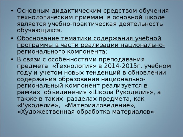 Основным дидактическим средством обучения технологическим приёмам в основной школе является учебно-практическая деятельность обучающихся. Обоснование тематики содержания учебной программы в части реализации национально-регионального компонента: В связи с особенностями преподавания предмета «Технология» в 2014-2015г. учебном году и учетом новых тенденций в обновлении содержания образования национально-региональный компонент реализуется в рамках объединения «Школа Рукоделия», а также в таких разделах предмета, как «Рукоделие», «Материаловедение», «Художественная обработка материалов». 