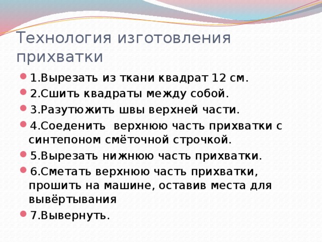 Технология изготовления прихватки 1.Вырезать из ткани квадрат 12 см. 2.Сшить квадраты между собой. 3.Разутюжить швы верхней части. 4.Соеденить верхнюю часть прихватки с синтепоном смёточной строчкой. 5.Вырезать нижнюю часть прихватки. 6.Сметать верхнюю часть прихватки, прошить на машине, оставив места для вывёртывания 7.Вывернуть. 