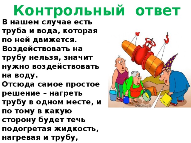 Контрольный ответ В нашем случае есть труба и вода, которая по ней движется. Воздействовать на трубу нельзя, значит нужно воздействовать на воду. Отсюда самое простое решение – нагреть трубу в одном месте, и по тому в какую сторону будет течь подогретая жидкость, нагревая и трубу, определить направление. 