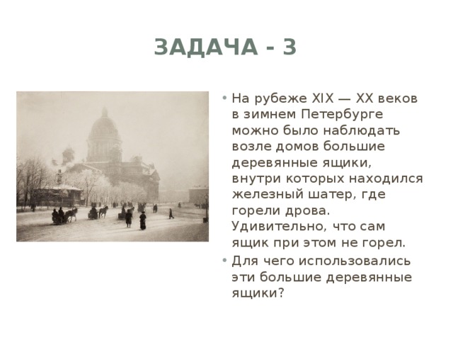 ЗАДАЧА - 3 На рубеже XIX — XX веков в зимнем Петербурге можно было наблюдать возле домов большие деревянные ящики, внутри которых находился железный шатер, где горели дрова. Удивительно, что сам ящик при этом не горел. Для чего использовались эти большие деревянные ящики? 