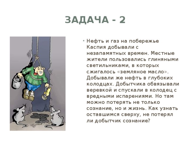 Задача - 2 Нефть и газ на побережье Каспия добывали с незапамятных времен. Местные жители пользовались глиняными светильниками, в которых сжигалось «земляное масло». Добывали же нефть в глубоких колодцах. Добытчика обвязывали веревкой и спускали в колодец с вредными испарениями. Но там можно потерять не только сознание, но и жизнь. Как узнать оставшимся сверху, не потерял ли добытчик сознание? 