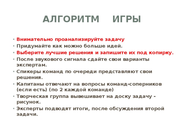 АЛГОРИТМ ИГРЫ Внимательно проанализируйте задачу Придумайте как можно больше идей. Выберите лучшие решения и запишите их под копирку. После звукового сигнала сдайте свои варианты экспертам. Спикеры команд по очереди представляют свои решения. Капитаны отвечают на вопросы команд-соперников (если есть) (по 2 каждой команде) Творческая группа вывешивает на доску задачу - рисунок. Эксперты подводят итоги, после обсуждения второй задачи. 