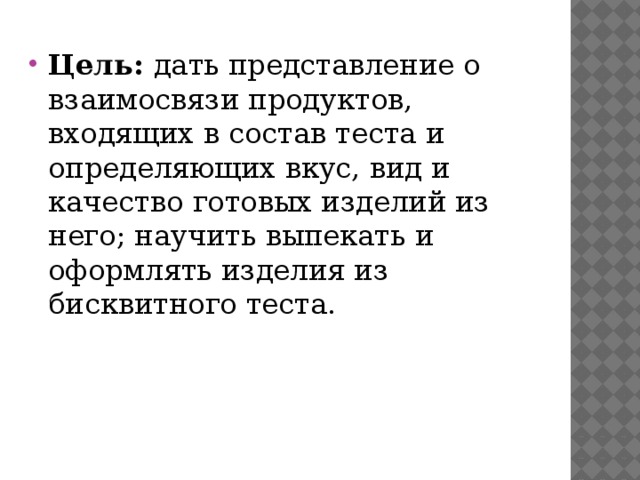 Цель: дать представление о взаимосвязи продуктов, входящих в состав теста и определяющих вкус, вид и каче​ство готовых изделий из него; научить выпекать и оформ​лять изделия из бисквитного теста. 