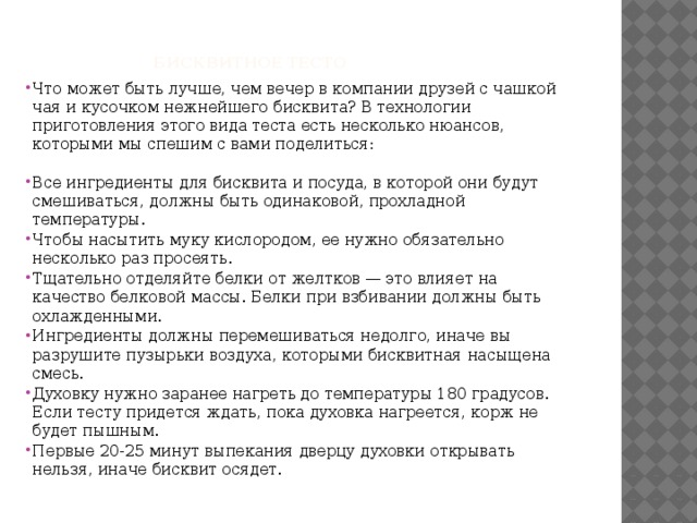    Бисквитное тесто    Что может быть лучше, чем вечер в компании друзей с чашкой чая и кусочком нежнейшего бисквита? В технологии приготовления этого вида теста есть несколько нюансов, которыми мы спешим с вами поделиться:   Все ингредиенты для бисквита и посуда, в которой они будут смешиваться, должны быть одинаковой, прохладной температуры. Чтобы насытить муку кислородом, ее нужно обязательно несколько раз просеять. Тщательно отделяйте белки от желтков — это влияет на качество белковой массы. Белки при взбивании должны быть охлажденными. Ингредиенты должны перемешиваться недолго, иначе вы разрушите пузырьки воздуха, которыми бисквитная насыщена смесь. Духовку нужно заранее нагреть до температуры 180 градусов. Если тесту придется ждать, пока духовка нагреется, корж не будет пышным. Первые 20-25 минут выпекания дверцу духовки открывать нельзя, иначе бисквит осядет. 