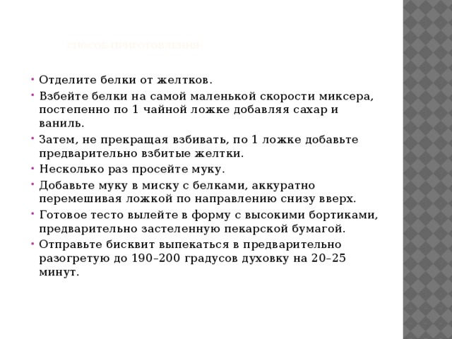     Способ приготовления:    Отделите белки от желтков. Взбейте белки на самой маленькой скорости миксера, постепенно по 1 чайной ложке добавляя сахар и ваниль. Затем, не прекращая взбивать, по 1 ложке добавьте предварительно взбитые желтки. Несколько раз просейте муку. Добавьте муку в миску с белками, аккуратно перемешивая ложкой по направлению снизу вверх. Готовое тесто вылейте в форму с высокими бортиками, предварительно застеленную пекарской бумагой. Отправьте бисквит выпекаться в предварительно разогретую до 190–200 градусов духовку на 20–25 минут. 