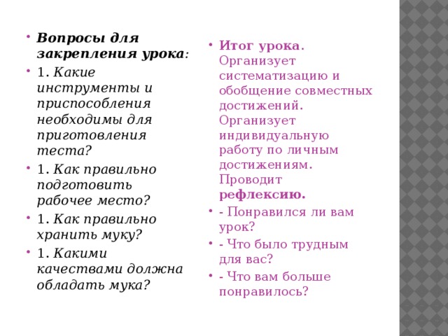 Вопросы для закрепления урока : 1.​  Какие инструменты и приспособления необходимы для приготовления теста? 1.​  Как правильно подготовить рабочее место? 1.​  Как правильно хранить муку? 1.​  Какими качествами должна обладать мука? Итог урока . Организует систематизацию и обобщение совместных достижений. Организует индивидуальную работу по личным достижениям. Проводит рефлексию. - Понравился ли вам урок? - Что было трудным для вас? - Что вам больше понравилось? 