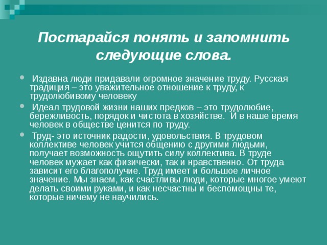 Постарайся понять и запомнить следующие слова.   Издавна люди придавали огромное значение труду. Русская традиция – это уважительное отношение к труду, к трудолюбивому человеку  Идеал трудовой жизни наших предков – это трудолюбие, бережливость, порядок и чистота в хозяйстве. И в наше время человек в обществе ценится по труду.   Труд- это источник радости, удовольствия. В трудовом коллективе человек учится общению с другими людьми, получает возможность ощутить силу коллектива. В труде человек мужает как физически, так и нравственно. От труда зависит его благополучие. Труд имеет и большое личное значение. Мы знаем, как счастливы люди, которые многое умеют делать своими руками, и как несчастны и беспомощны те, которые ничему не научились.  