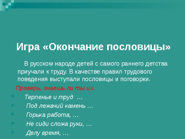 Игра «Окончание пословицы»    В русском народе детей с самого раннего детства приучали к труду. В качестве правил трудового поведения выступали пословицы и поговорки.  Проверь, знаешь ли ты их.  Терпенье и труд …  Под лежачий камень …  Горька работа, …  Не сиди сложа руки, …  Делу время, … 