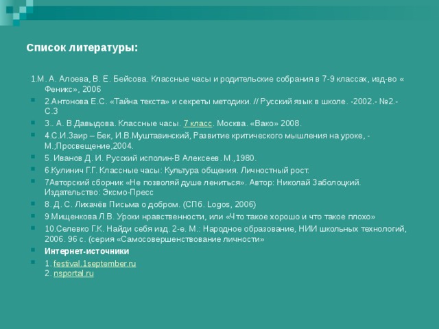 Список литературы: 1.М. А. Алоева, В. Е. Бейсова. Классные часы и родительские собрания в 7-9 классах, изд-во « Феникс», 2006 2.Антонова Е.С. «Тайна текста» и секреты методики. // Русский язык в школе. -2002.- №2.- С.3 3.. А. В.Давыдова. Классные часы.  7 класс . Москва. «Вако» 2008. 4.С.И.Заир – Бек, И.В.Муштавинский, Развитие критического мышления на уроке, - М.;Просвещение,2004. 5. Иванов Д. И. Русский исполин-В Алексеев. М.,1980. 6.Кулинич Г.Г. Классные часы: Культура общения. Личностный рост. 7Авторский сборник «Не позволяй душе лениться». Автор: Николай Заболоцкий. Издательство: Эксмо-Пресс 8. Д. С. Лихачёв Письма о добром. (СПб. Logos, 2006)  9.Мищенкова Л.В. Уроки нравственности, или «Что такое хорошо и что такое плохо» 10.Селевко Г.К. Найди себя изд. 2-е. М.: Народное образование, НИИ школьных технологий, 2006. 96 с. (серия «Самосовершенствование личности» Интернет - источники 1.  festival.1september.ru  2.  nsportal.ru  