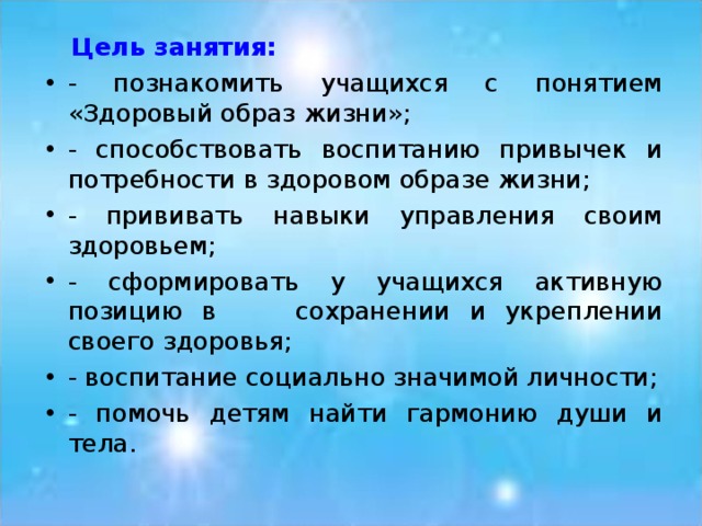  Цель занятия: - познакомить учащихся с понятием «Здоровый образ жизни»; - способствовать воспитанию привычек и потребности в здоровом образе жизни; - прививать навыки управления своим здоровьем; - сформировать у учащихся активную позицию в сохранении и укреплении своего здоровья; - воспитание социально значимой личности; - помочь детям найти гармонию души и тела. 