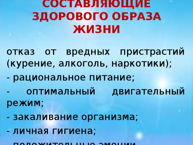 СОСТАВЛЯЮЩИЕ ЗДОРОВОГО ОБРАЗА ЖИЗНИ отказ от вредных пристрастий (курение, алкоголь, наркотики); - рациональное питание; - оптимальный двигательный режим; - закаливание организма; - личная гигиена; - положительные эмоции. 