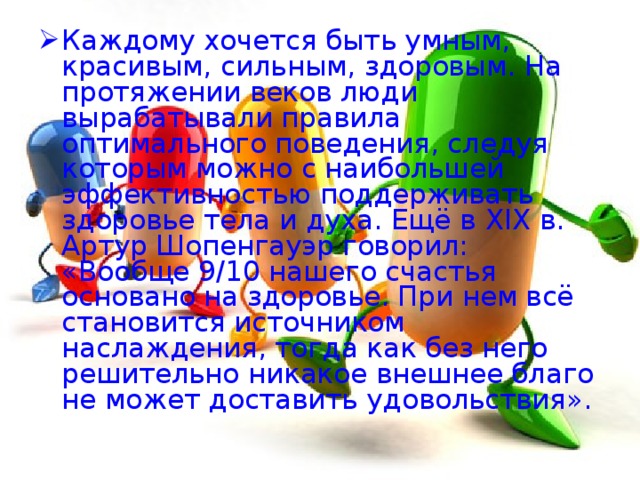 Каждому хочется быть умным, красивым, сильным, здоровым. На протяжении веков люди вырабатывали правила оптимального поведения, следуя которым можно с наибольшей эффективностью поддерживать здоровье тела и духа. Ещё в XIX в. Артур Шопенгауэр говорил: «Вообще 9/10 нашего счастья основано на здоровье. При нем всё становится источником наслаждения, тогда как без него решительно никакое внешнее благо не может доставить удовольствия». 