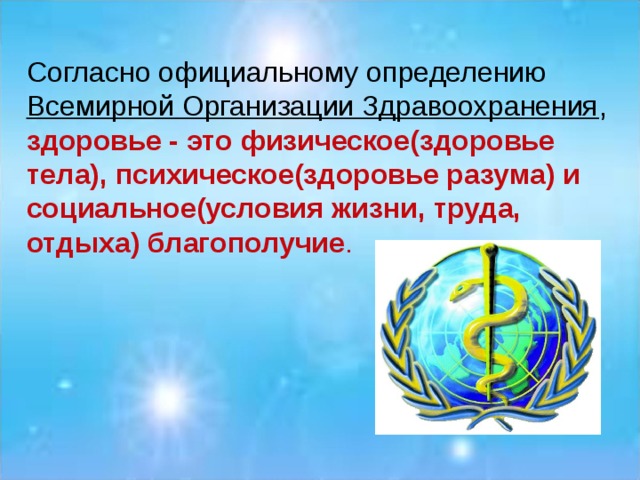 Согласно официальному определению Всемирной Организации Здравоохранения , здоровье - это физическое ( здоровье тела), психическое(здоровье разума) и социальное(условия жизни, труда, отдыха) благополучие .  