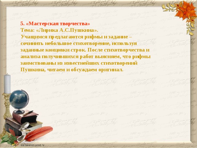 5. «Мастерская творчества» Тема: «Лирика А.С.Пушкина». Учащимся предлагаются рифмы и задание – сочинить небольшое стихотворение, используя заданные концовки строк. После стихотворчества и анализа получившихся работ выясняем, что рифмы заимствованы из известнейших стихотворений Пушкина, читаем и обсуждаем оригинал. 