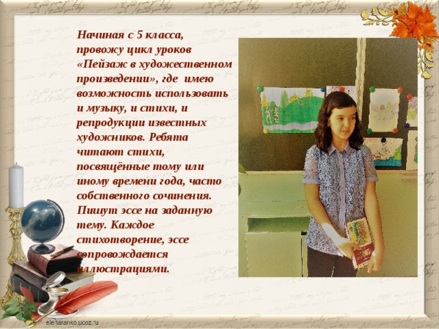 Начиная с 5 класса, провожу цикл уроков «Пейзаж в художественном произведении», где имею возможность использовать и музыку, и стихи, и репродукции известных художников. Ребята читают стихи, посвящённые тому или иному времени года, часто собственного сочинения. Пишут эссе на заданную тему. Каждое стихотворение, эссе сопровождается иллюстрациями.  