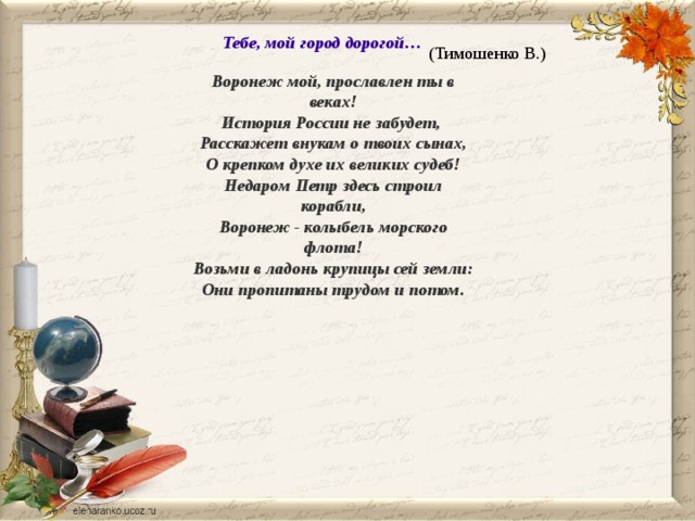 Тебе, мой город дорогой… (Тимошенко В.) Воронеж мой, прославлен ты в веках! История России не забудет, Расскажет внукам о твоих сынах, О крепком духе их великих судеб! Недаром Петр здесь строил корабли, Воронеж - колыбель морского флота! Возьми в ладонь крупицы сей земли: Они пропитаны трудом и потом. 