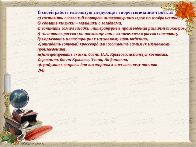 В своей работе использую следующие творческие мини-проекты: а) составить словесный портрет литературного героя по воображению, б) сделать книжки – малышки с загадками, в) сочинить самим загадки, литературные произведения различных жанров, г) составить рассказ по пословице или с включением в рассказ пословиц, д) нарисовать иллюстрации к изучаемому произведению,  е)отгадать готовый кроссворд или составить самим (к изучаемому произведению), ж)инсценировать сказки, басни И.А. Крылова, используя костюмы, з)сравнить басни Крылова, Эзопа, Лафонтена, и)придумать вопросы для викторины к внеклассному чтению 2)4) 