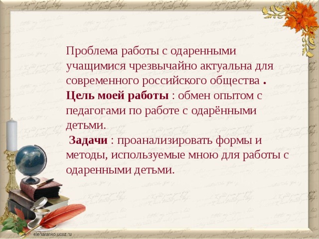 Проблема работы с одаренными учащимися чрезвычайно актуальна для современного российского общества . Цель моей работы : обмен опытом с педагогами по работе с одарёнными детьми.  Задачи : проанализировать формы и методы, используемые мною для работы с одаренными детьми. 