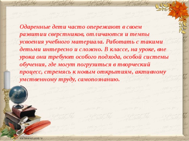   Одаренные дети часто опережают в своем развитии сверстников, отличаются и темпы усвоения учебного материала. Работать с такими детьми интересно и сложно. В классе, на уроке, вне урока они требуют особого подхода, особой системы обучения, где могут погрузиться в творческий процесс, стремясь к новым открытиям, активному умственному труду, самопознанию.   