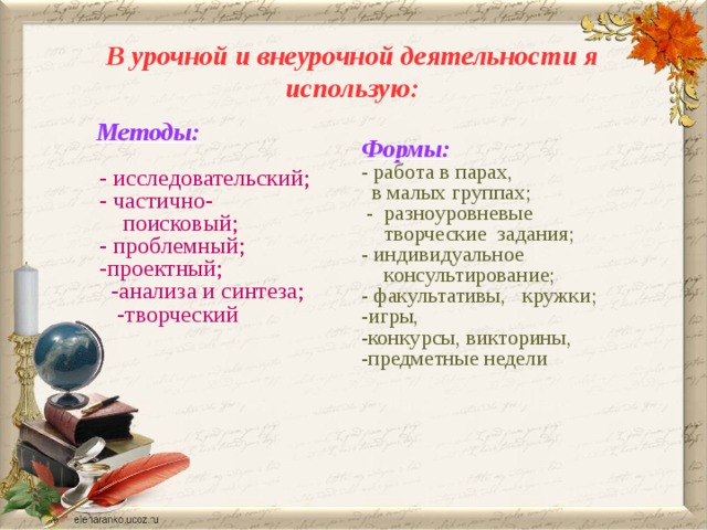 В урочной и внеурочной деятельности я использую: Методы: - исследовательский; - частично-поисковый; - проблемный; -проектный;  -анализа и синтеза;  -творческий Формы: - работа в парах,  в малых группах;  - разноуровневые творческие задания; - индивидуальное консультирование; - факультативы, кружки; -игры, -конкурсы, викторины, -предметные недели 