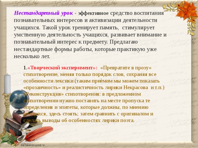 Нестандартный урок  - эффективное  средство воспитания познавательных интересов и активизации деятельности учащихся. Такой урок тренирует память, стимулирует умственную деятельность учащихся, развивает внимание и познавательный интерес к предмету. Предлагаю нестандартные формы работы, которые практикую уже несколько лет. 1. «Творческий эксперимент»:  «Превратите в прозу» стихотворение, меняя только порядок слов, сохраняя все особенности лексики (таким приѐмом мы можем показать «прозаичность» и реалистичность лирики Некрасова и т.п.) «Реконструкция» стихотворения: в предложенном стихотворении нужно поставить на месте пропуска те определения и эпитеты, которые должны, по мнению учащихся, здесь стоять; затем сравнить с оригиналом и сделать выводы об особенностях лирики поэта. 