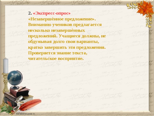 2. «Экспресс-опрос» «Незавершѐнное предложение». Вниманию учеников предлагается несколько незавершѐнных предложений. Учащиеся должны, не обдумывая долго свои варианты, кратко завершить эти предложения. Проверяется знание текста, читательское восприятие. 