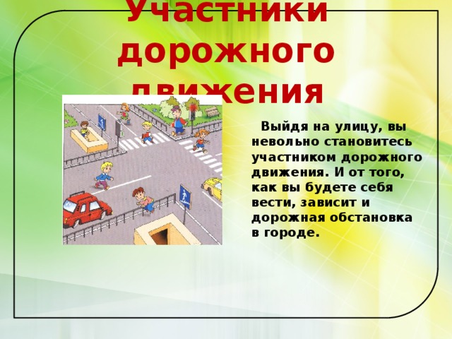 Участники дорожного движения    Выйдя на улицу, вы невольно становитесь участником дорожного движения. И от того, как вы будете себя вести, зависит и дорожная обстановка в городе.    