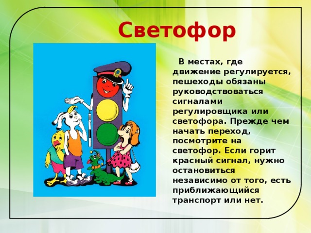  Светофор  В местах, где движение регулируется, пешеходы обязаны руководствоваться сигналами регулировщика или светофора. Прежде чем начать переход, посмотрите на светофор. Если горит красный сигнал, нужно остановиться независимо от того, есть приближающийся транспорт или нет.  