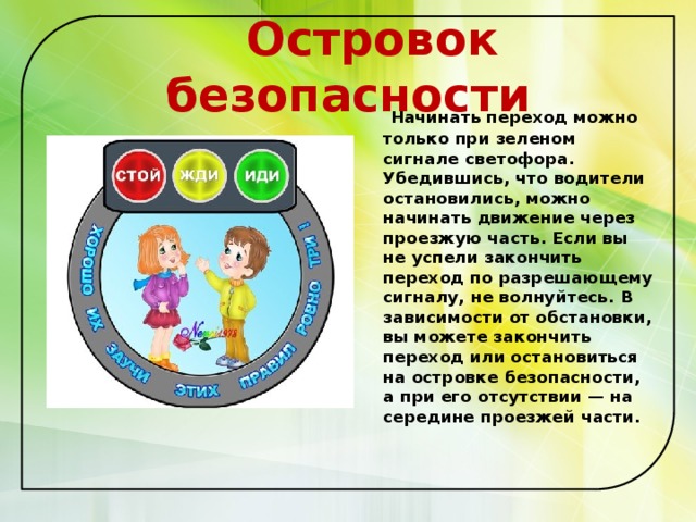  Островок безопасности  Начинать переход можно только при зеленом сигнале светофора. Убедившись, что водители остановились, можно начинать движение через проезжую часть. Если вы не успели закончить переход по разрешающему сигналу, не волнуйтесь. В зависимости от обстановки, вы можете закончить переход или остановиться на островке безопасности, а при его отсутствии — на середине проезжей части.   