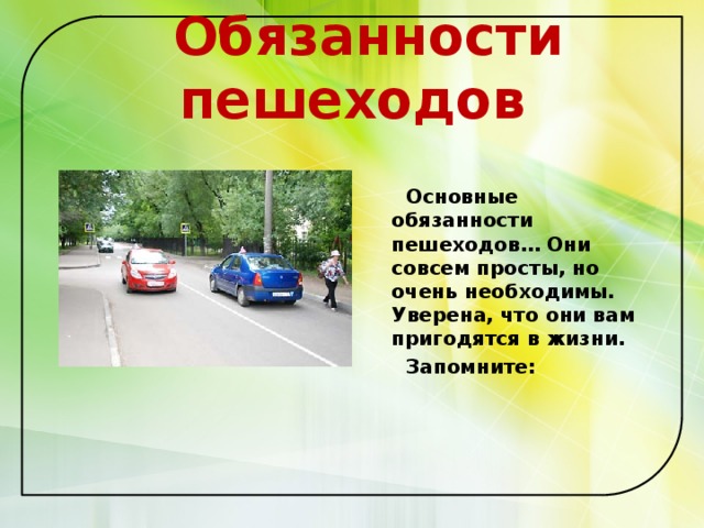  Обязанности пешеходов    Основные обязанности пешеходов… Они совсем просты, но очень необходимы. Уверена, что они вам пригодятся в жизни.  Запомните:   