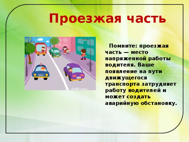  Проезжая часть   Помните: проезжая часть — место напряженной работы водителя. Ваше появление на пути движущегося транспорта затрудняет работу водителей и может создать аварийную обстановку.   