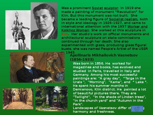 Vera Ignatyevna Mukhina (1889-1953) Was a prominent  Soviet   sculptor . In 1919 she made a painting of monument “Revolution” for Klin. But this monument was not built. She became a leading figure of  Socialist realism , both in style and ideology in 1926–1927, and came to international attention with the 1937  Worker and Kolkhoz Woman . She worked at this sculpture in Klin . Her studio's work on official monuments and architectural sculpture on state commissions continued through her death. She also experimented with glass, producing glass figural busts. she was named People's Artist of the USSR in 1943. Apollinaris Mikhailovich Vasnetsov (1856-1933) Was born in 1856. He worked for magazines and books, has evolved and studied in Paris, travelled in Italy and Germany. Among his most successful paintings are: 