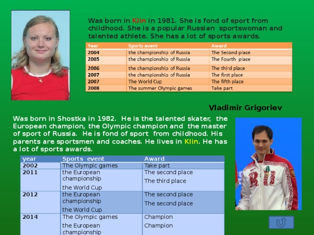 Elena Konevtsova Was born in Klin in 1981. She is fond of sport from childhood. She is a popular Russian sportswoman and talented athlete. She has a lot of sports awards. Vladimir Grigoriev Was born in Shostka in 1982. He is the talented skater, the European champion, the Olympic champion and the master of sport of Russia. He is fond of sport from childhood. His parents are sportsmen and coaches. He lives in Klin . He has a lot of sports awards. year 2002 Sports event The Olympic games 2011 Award 2012 Take part the European championship 2014 the European championship The second place the World Cup The second place The Olympic games The third place the World Cup Champion The second place the European championship Champion 