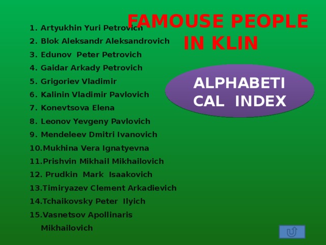 FAMOUSE PEOPLE  IN KLIN Artyukhin Yuri Petrovich Blok Aleksandr Aleksandrovich Edunov Peter Petrovich Gaidar Arkady Petrovich Grigoriev Vladimir Kalinin Vladimir Pavlovich Konevtsova Elena Leonov Yevgeny Pavlovich Mendeleev Dmitri Ivanovich Mukhina Vera Ignatyevna Prishvin Mikhail Mikhailovich  Prudkin Mark Isaakovich Timiryazev Clement Arkadievich Tchaikovsky Peter Ilyich Vasnetsov Apollinaris Mikhailovich ALPHABETICAL INDEX 