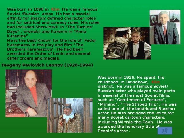Mark Isaakovich Prudkin (1898-1994) Was born in 1898 in Klin. He was a famous Soviet /Russian actor. He has a special affinity for sharply defined character roles and for satirical and comedy roles. His roles had included Shervinskii in “The Turbins’ Days” , Vronskii and Karenin in “Anna Karenina”. He is the best Known for the role of Fedor Karamazov in the play and film “The Brothers Karamazovs”. He had been awarded the Order of Lenin and several other orders and medals. Yevgeny Pavlovich Leonov (1926-1994) Was born in 1926. He spent his childhood in Davidkovo, Klin district. He was a famous Soviet/ Russian actor who played main parts in several of the most Soviet films, such as “Gentlemen of Fortune”, “Mimino”, “The Striped Trip”. He was called one of the best-loved Russian actor. He also provided the voice for many Soviet cartoon characters, including Winnie-the-Pooh. He was awarded the honorary title of People’s actor . 