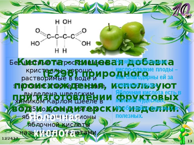 Кислота - пищевая добавка (Е296) природного происхождения, используют при изготовлении фруктовых вод и кондитерских изделий. На яблоне большие кисло-сладкие плоды –  Мы благодарны ей за славные труды. Яблочная кислота есть в яблоках чудесных, Необычайно вкусных и полезных. Бесцветные гигроскопичные кристаллы, хорошо растворимые в воде и этиловом спирте. Впервые выделена шведским химиком Карлом Шееле в 1785 году из незрелых яблок. Соли и анионы яблочной кислоты называются малатами. Яблочная кислота 12/24/17