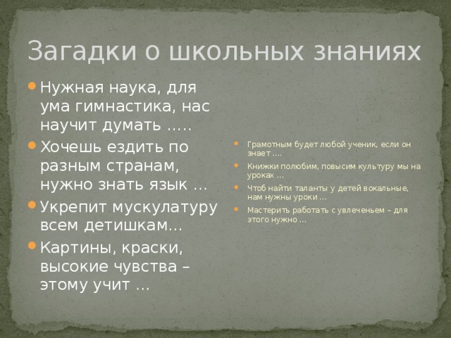 Загадки о школьных знаниях Нужная наука, для ума гимнастика, нас научит думать ….. Хочешь ездить по разным странам, нужно знать язык … Укрепит мускулатуру всем детишкам… Картины, краски, высокие чувства – этому учит … Грамотным будет любой ученик, если он знает …. Книжки полюбим, повысим культуру мы на уроках … Чтоб найти таланты у детей вокальные, нам нужны уроки … Мастерить работать с увлеченьем – для этого нужно … 