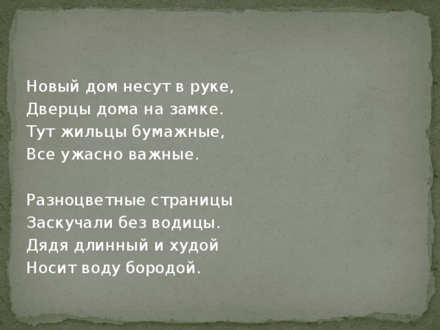 Новый дом несут в руке, Дверцы дома на замке. Тут жильцы бумажные, Все ужасно важные. Разноцветные страницы Заскучали без водицы. Дядя длинный и худой Носит воду бородой. 