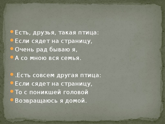 Есть, друзья, такая птица: Если сядет на страницу, Очень рад бываю я, А со мною вся семья. .Есть совсем другая птица: Если сядет на страницу, То с поникшей головой Возвращаюсь я домой. 