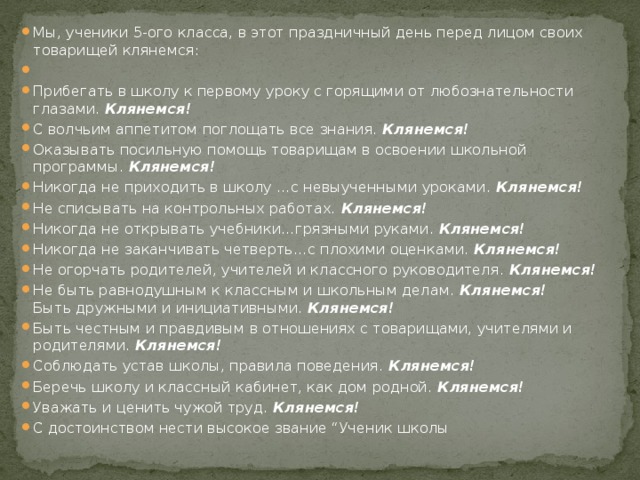 Мы, ученики 5-ого класса, в этот праздничный день перед лицом своих товарищей клянемся:   Прибегать в школу к первому уроку с горящими от любознательности глазами. Клянемся! С волчьим аппетитом поглощать все знания. Клянемся! Оказывать посильную помощь товарищам в освоении школьной программы. Клянемся!  Никогда не приходить в школу …с невыученными уроками. Клянемся! Не списывать на контрольных работах. Клянемся! Никогда не открывать учебники…грязными руками. Клянемся! Никогда не заканчивать четверть…с плохими оценками. Клянемся! Не огорчать родителей, учителей и классного руководителя. Клянемся! Не быть равнодушным к классным и школьным делам. Клянемся!  Быть дружными и инициативными. Клянемся!  Быть честным и правдивым в отношениях с товарищами, учителями и родителями. Клянемся! Соблюдать устав школы, правила поведения. Клянемся! Беречь школу и классный кабинет, как дом родной. Клянемся! Уважать и ценить чужой труд. Клянемся! С достоинством нести высокое звание “Ученик школы 