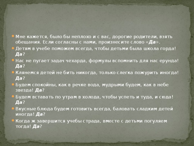 Мне кажется, было бы неплохо и с вас, дорогие родители, взять обещания. Если согласны с нами, произнесите слово « Да ». Детям в учебе поможем всегда, чтобы детьми была школа горда! Да ? Нас не пугает задач чехарда, формулы вспомнить для нас ерунда! Да ? Клянемся детей не бить никогда, только слегка пожурить иногда! Да ? Будем спокойны, как в речке вода, мудрыми будем, как в небе звезда! Да ? Будем вставать по утрам в холода, чтобы успеть и туда, и сюда! Да ? Вкусные блюда будем готовить всегда, баловать сладким детей иногда! Да ? Когда ж завершится учебы страда, вместе с детьми погуляем тогда! Да ? 