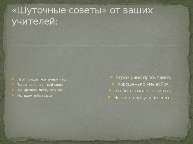 «Шуточные советы» от ваших учителей: Утром рано просыпайся, Хорошенько умывайся, Чтобы в школе не зевать, Носом в парту не клевать  . Вот пришел желанный час: Ты зачислен в пятый класс. Ты, дружок, послушай нас, Мы даем тебе наказ  