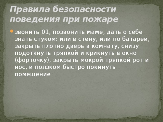 Правила безопасности поведения при пожаре звонить 01, позвонить маме, дать о себе знать стуком: или в стену, или по батареи, закрыть плотно дверь в комнату, снизу подоткнуть тряпкой и крикнуть в окно (форточку), закрыть мокрой тряпкой рот и нос, и ползком быстро покинуть помещение 