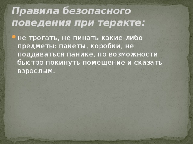 Правила безопасного поведения при теракте: не трогать, не пинать какие-либо предметы: пакеты, коробки, не поддаваться панике, по возможности быстро покинуть помещение и сказать взрослым. 