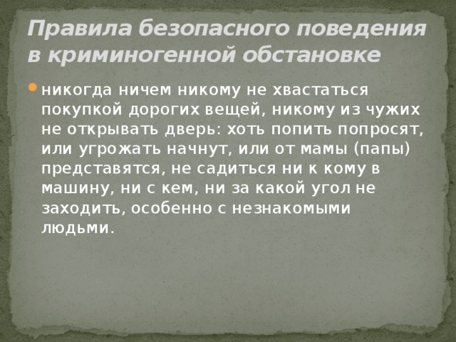 Правила безопасного поведения в криминогенной обстановке никогда ничем никому не хвастаться покупкой дорогих вещей, никому из чужих не открывать дверь: хоть попить попросят, или угрожать начнут, или от мамы (папы) представятся, не садиться ни к кому в машину, ни с кем, ни за какой угол не заходить, особенно с незнакомыми людьми. 