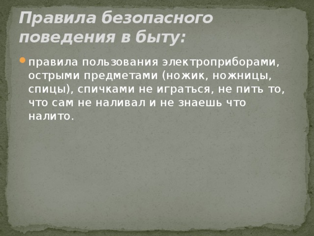 Правила безопасного поведения в быту: правила пользования электроприборами, острыми предметами (ножик, ножницы, спицы), спичками не играться, не пить то, что сам не наливал и не знаешь что налито. 